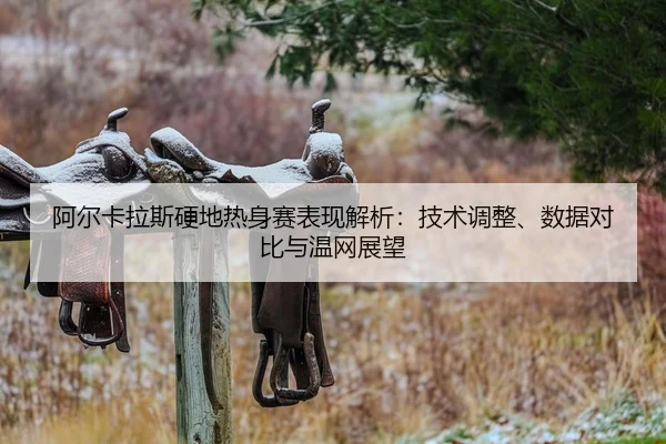 阿尔卡拉斯硬地热身赛表现解析：技术调整、数据对比与温网展望