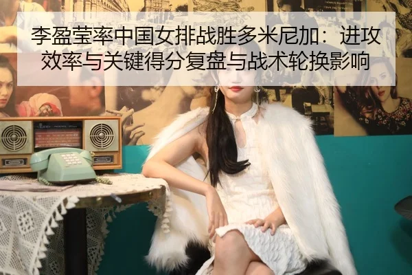 李盈莹率中国女排战胜多米尼加：进攻效率与关键得分复盘与战术轮换影响