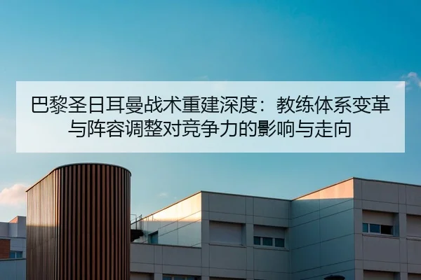 巴黎圣日耳曼战术重建深度：教练体系变革与阵容调整对竞争力的影响与走向
